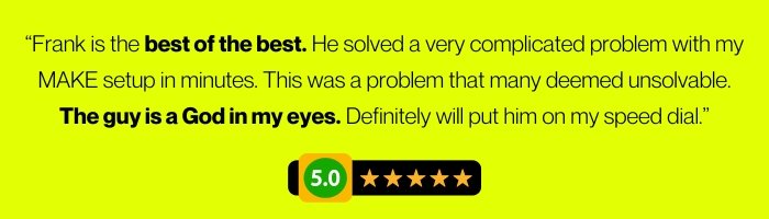 “Frank is the best of the best. He solved a very complicated problem with my MAKE setup in minutes. This was a problem that many deemed unsolvable. The guy is a God in my eyes. Definitely will put him on my speed dial.” 5/5 Stars review.